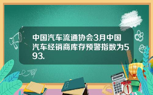 中国汽车流通协会3月中国汽车经销商库存预警指数为593.