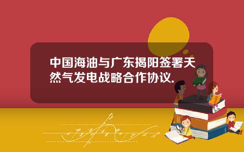 中国海油与广东揭阳签署天然气发电战略合作协议.