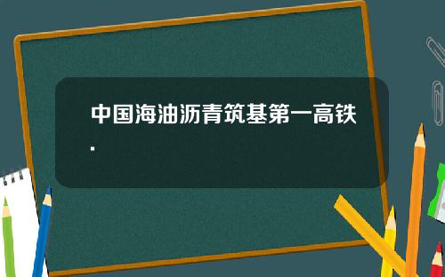 中国海油沥青筑基第一高铁.