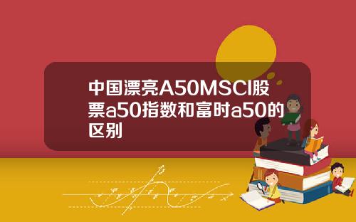 中国漂亮A50MSCI股票a50指数和富时a50的区别
