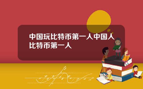 中国玩比特币第一人中国人比特币第一人