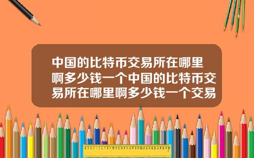 中国的比特币交易所在哪里啊多少钱一个中国的比特币交易所在哪里啊多少钱一个交易