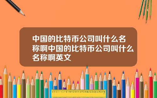 中国的比特币公司叫什么名称啊中国的比特币公司叫什么名称啊英文
