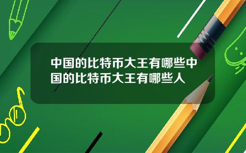 中国的比特币大王有哪些中国的比特币大王有哪些人