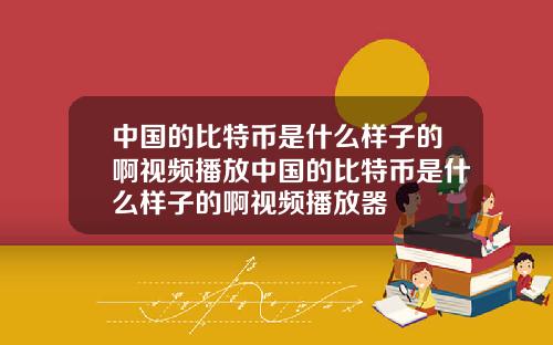 中国的比特币是什么样子的啊视频播放中国的比特币是什么样子的啊视频播放器