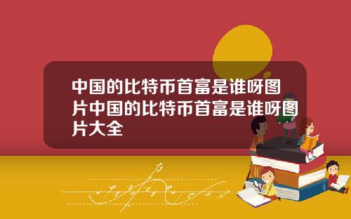 中国的比特币首富是谁呀图片中国的比特币首富是谁呀图片大全