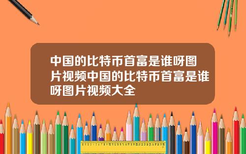 中国的比特币首富是谁呀图片视频中国的比特币首富是谁呀图片视频大全