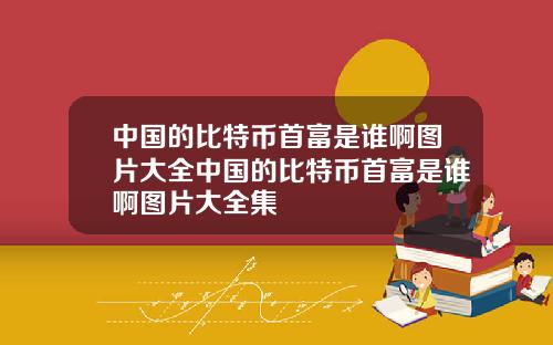中国的比特币首富是谁啊图片大全中国的比特币首富是谁啊图片大全集