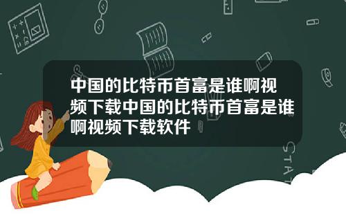 中国的比特币首富是谁啊视频下载中国的比特币首富是谁啊视频下载软件