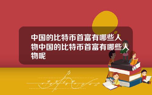 中国的比特币首富有哪些人物中国的比特币首富有哪些人物呢