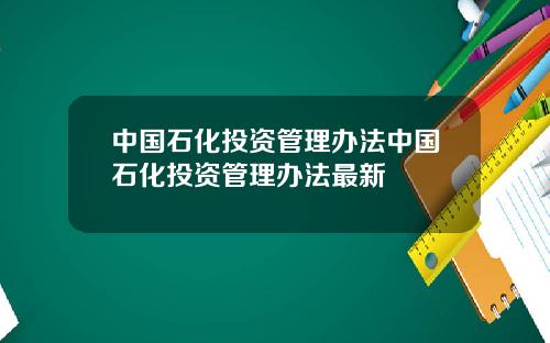 中国石化投资管理办法中国石化投资管理办法最新