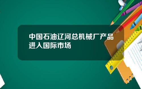 中国石油辽河总机械厂产品进入国际市场
