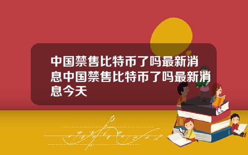 中国禁售比特币了吗最新消息中国禁售比特币了吗最新消息今天