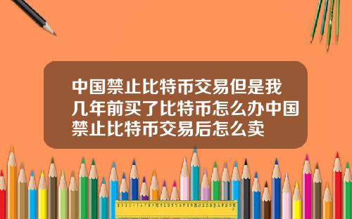 中国禁止比特币交易但是我几年前买了比特币怎么办中国禁止比特币交易后怎么卖