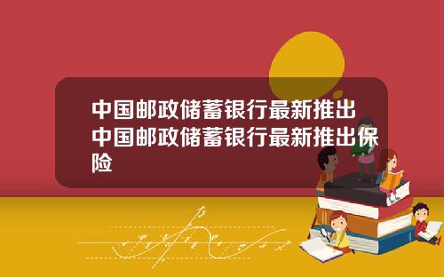 中国邮政储蓄银行最新推出中国邮政储蓄银行最新推出保险