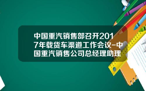 中国重汽销售部召开2017年载货车渠道工作会议-中国重汽销售公司总经理助理