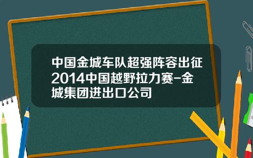 中国金城车队超强阵容出征2014中国越野拉力赛-金城集团进出口公司