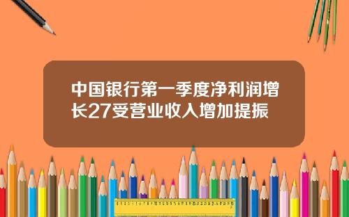 中国银行第一季度净利润增长27受营业收入增加提振