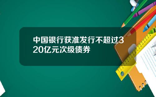 中国银行获准发行不超过320亿元次级债券