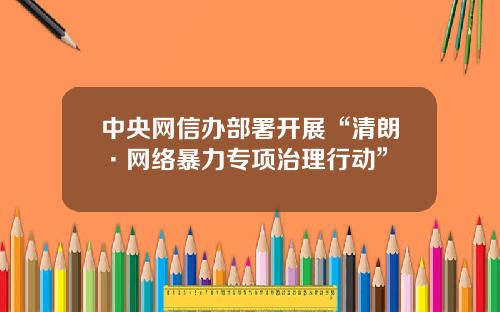 中央网信办部署开展“清朗·网络暴力专项治理行动”