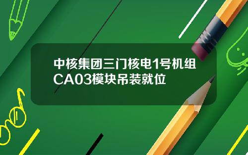 中核集团三门核电1号机组CA03模块吊装就位