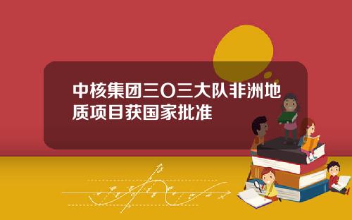 中核集团三O三大队非洲地质项目获国家批准