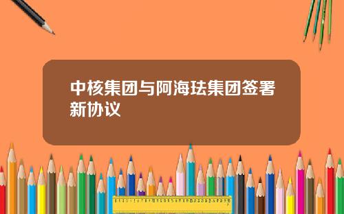 中核集团与阿海珐集团签署新协议