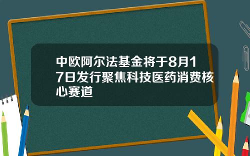 中欧阿尔法基金将于8月17日发行聚焦科技医药消费核心赛道