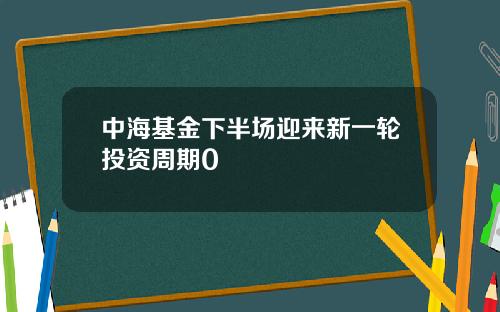中海基金下半场迎来新一轮投资周期0