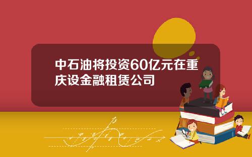 中石油将投资60亿元在重庆设金融租赁公司