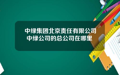 中绿集团北京责任有限公司 中绿公司的总公司在哪里