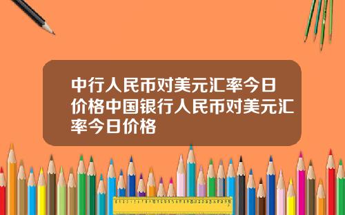 中行人民币对美元汇率今日价格中国银行人民币对美元汇率今日价格