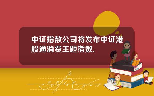 中证指数公司将发布中证港股通消费主题指数.