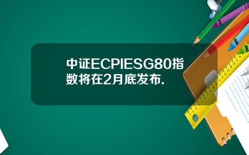 中证ECPIESG80指数将在2月底发布.