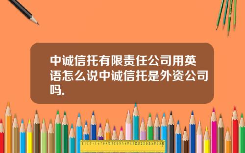 中诚信托有限责任公司用英语怎么说中诚信托是外资公司吗.