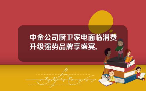 中金公司厨卫家电面临消费升级强势品牌享盛宴.