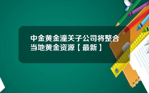 中金黄金潼关子公司将整合当地黄金资源【最新】