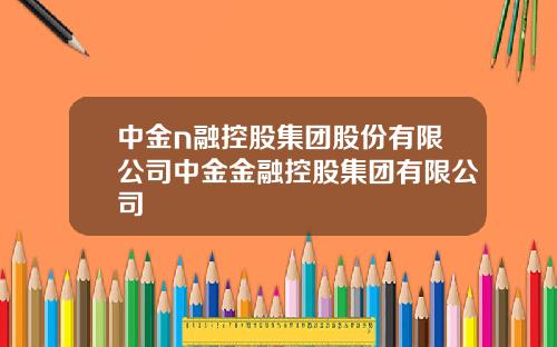 中金n融控股集团股份有限公司中金金融控股集团有限公司