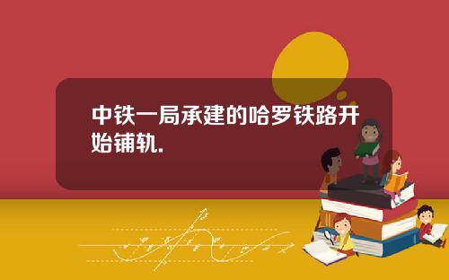 中铁一局承建的哈罗铁路开始铺轨.
