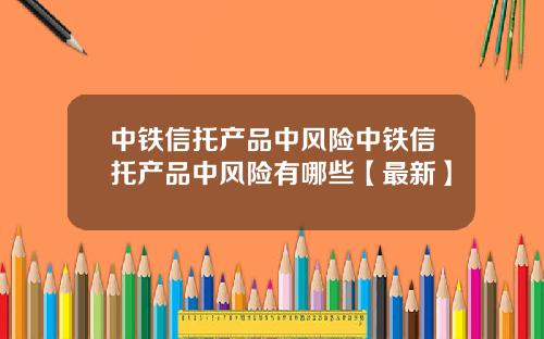 中铁信托产品中风险中铁信托产品中风险有哪些【最新】