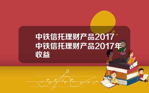 中铁信托理财产品2017中铁信托理财产品2017年收益