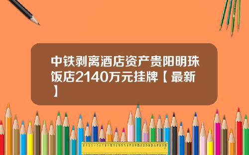 中铁剥离酒店资产贵阳明珠饭店2140万元挂牌【最新】
