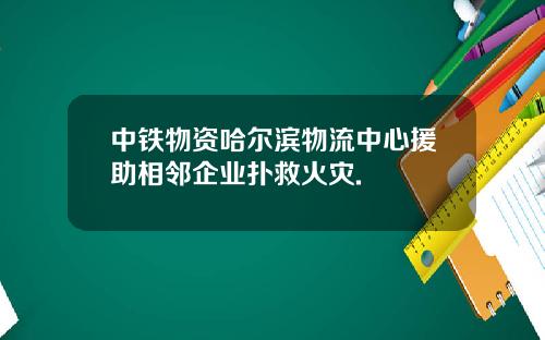 中铁物资哈尔滨物流中心援助相邻企业扑救火灾.