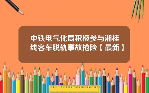 中铁电气化局积极参与湘桂线客车脱轨事故抢险【最新】
