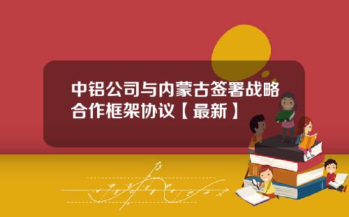 中铝公司与内蒙古签署战略合作框架协议【最新】