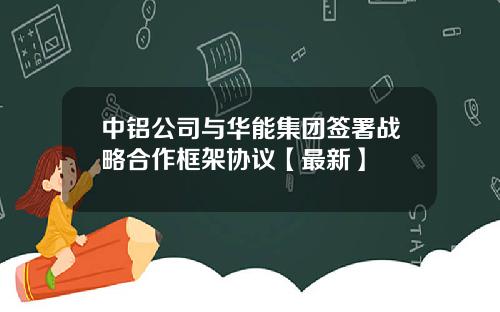中铝公司与华能集团签署战略合作框架协议【最新】