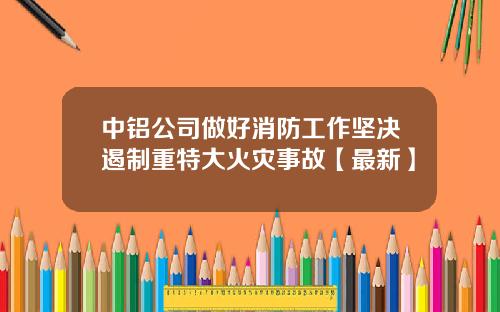 中铝公司做好消防工作坚决遏制重特大火灾事故【最新】