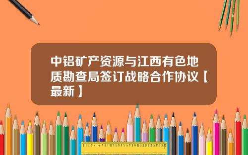 中铝矿产资源与江西有色地质勘查局签订战略合作协议【最新】