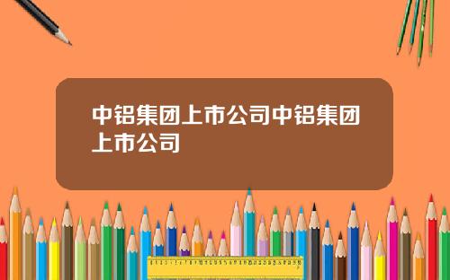 中铝集团上市公司中铝集团上市公司