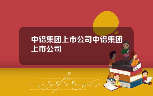 中铝集团上市公司中铝集团上市公司